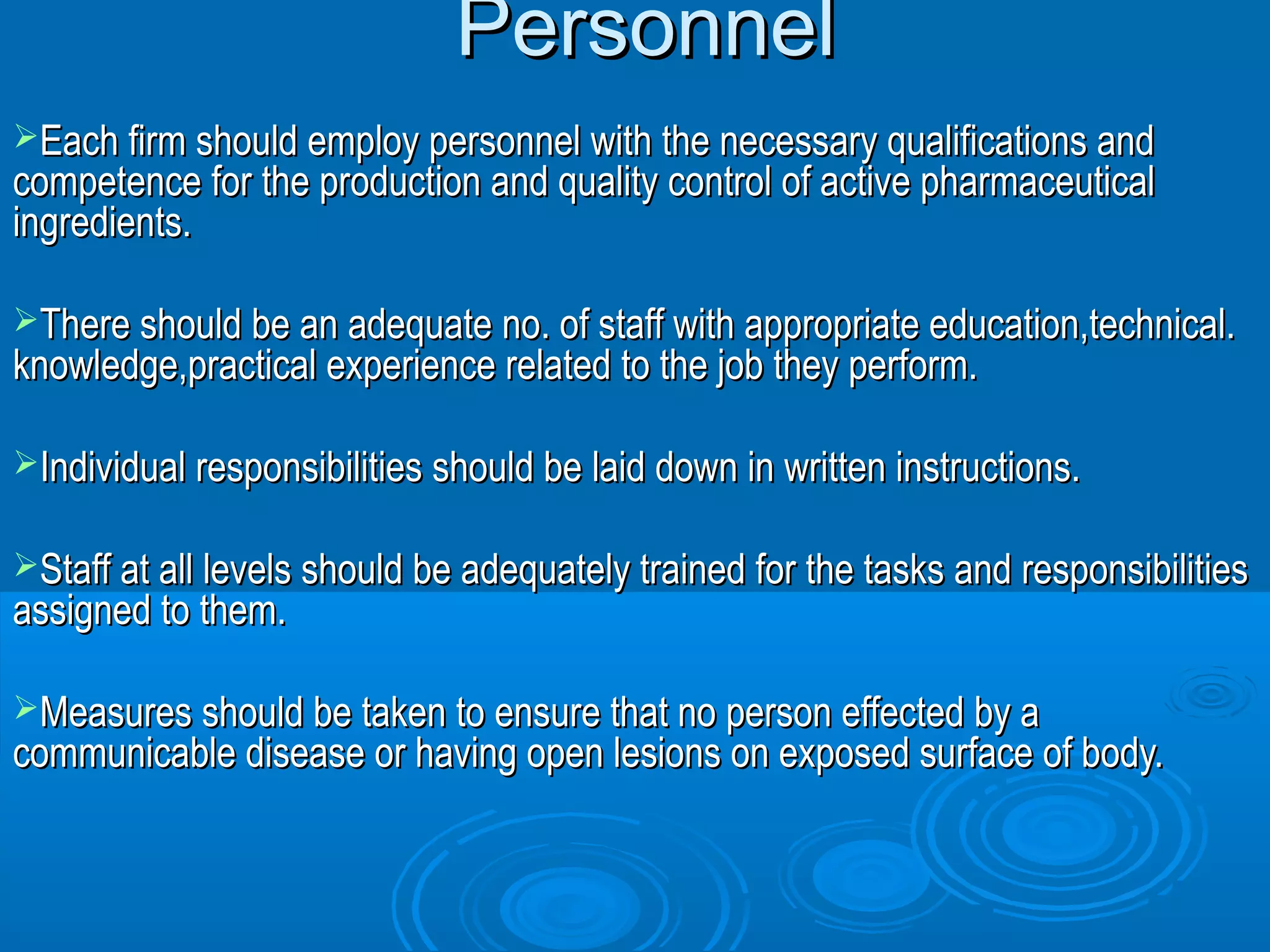 PPeerrssoonnnneell 
EEaacchh ffiirrmm sshhoouulldd eemmppllooyy ppeerrssoonnnneell wwiitthh tthhee nneecceessssaarryy qquuaalliiffiiccaattiioonnss aanndd 
ccoommppeetteennccee ffoorr tthhee pprroodduuccttiioonn aanndd qquuaalliittyy ccoonnttrrooll ooff aaccttiivvee pphhaarrmmaacceeuuttiiccaall 
iinnggrreeddiieennttss.. 
TThheerree sshhoouulldd bbee aann aaddeeqquuaattee nnoo.. ooff ssttaaffff wwiitthh aapppprroopprriiaattee eedduuccaattiioonn,,tteecchhnniiccaall.. 
kknnoowwlleeddggee,,pprraaccttiiccaall eexxppeerriieennccee rreellaatteedd ttoo tthhee jjoobb tthheeyy ppeerrffoorrmm.. 
IInnddiivviidduuaall rreessppoonnssiibbiilliittiieess sshhoouulldd bbee llaaiidd ddoowwnn iinn wwrriitttteenn iinnssttrruuccttiioonnss.. 
SSttaaffff aatt aallll lleevveellss sshhoouulldd bbee aaddeeqquuaatteellyy ttrraaiinneedd ffoorr tthhee ttaasskkss aanndd rreessppoonnssiibbiilliittiieess 
aassssiiggnneedd ttoo tthheemm.. 
MMeeaassuurreess sshhoouulldd bbee ttaakkeenn ttoo eennssuurree tthhaatt nnoo ppeerrssoonn eeffffeecctteedd bbyy aa 
ccoommmmuunniiccaabbllee ddiisseeaassee oorr hhaavviinngg ooppeenn lleessiioonnss oonn eexxppoosseedd ssuurrffaaccee ooff bbooddyy.. 
 