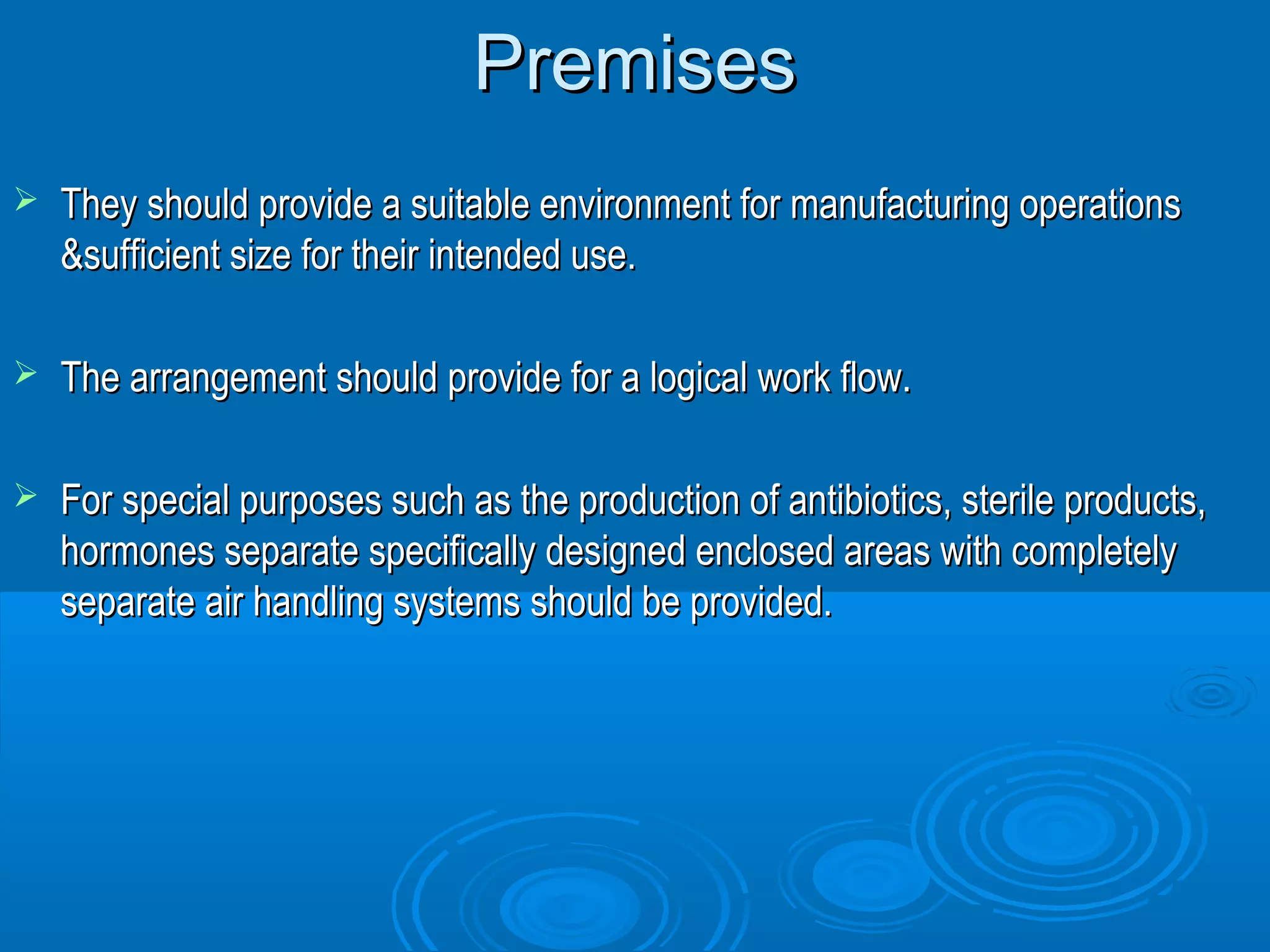 PPrreemmiisseess 
 TThheeyy sshhoouulldd pprroovviiddee aa ssuuiittaabbllee eennvviirroonnmmeenntt ffoorr mmaannuuffaaccttuurriinngg ooppeerraattiioonnss 
&&ssuuffffiicciieenntt ssiizzee ffoorr tthheeiirr iinntteennddeedd uussee.. 
 TThhee aarrrraannggeemmeenntt sshhoouulldd pprroovviiddee ffoorr aa llooggiiccaall wwoorrkk ffllooww.. 
 FFoorr ssppeecciiaall ppuurrppoosseess ssuucchh aass tthhee pprroodduuccttiioonn ooff aannttiibbiioottiiccss,, sstteerriillee pprroodduuccttss,, 
hhoorrmmoonneess sseeppaarraattee ssppeecciiffiiccaallllyy ddeessiiggnneedd eenncclloosseedd aarreeaass wwiitthh ccoommpplleetteellyy 
sseeppaarraattee aaiirr hhaannddlliinngg ssyysstteemmss sshhoouulldd bbee pprroovviiddeedd.. 
 