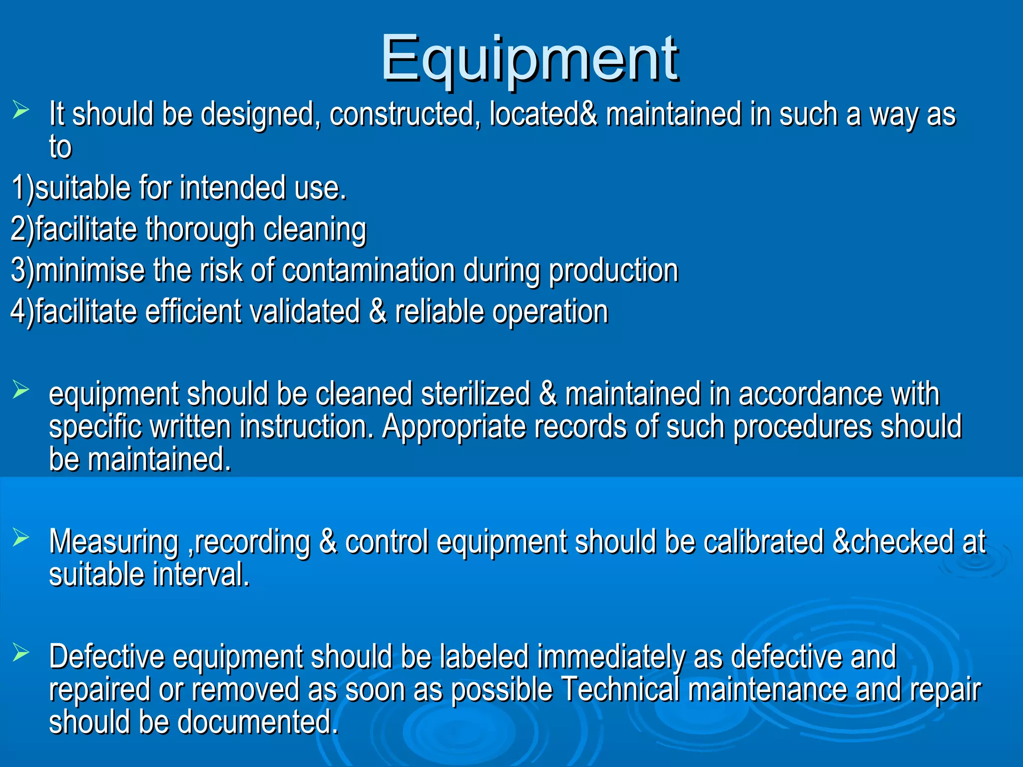 EEqquuiippmmeenntt 
 IItt sshhoouulldd bbee ddeessiiggnneedd,, ccoonnssttrruucctteedd,, llooccaatteedd&& mmaaiinnttaaiinneedd iinn ssuucchh aa wwaayy aass 
ttoo 
11))ssuuiittaabbllee ffoorr iinntteennddeedd uussee.. 
22))ffaacciilliittaattee tthhoorroouugghh cclleeaanniinngg 
33))mmiinniimmiissee tthhee rriisskk ooff ccoonnttaammiinnaattiioonn dduurriinngg pprroodduuccttiioonn 
44))ffaacciilliittaattee eeffffiicciieenntt vvaalliiddaatteedd && rreelliiaabbllee ooppeerraattiioonn 
 eeqquuiippmmeenntt sshhoouulldd bbee cclleeaanneedd sstteerriilliizzeedd && mmaaiinnttaaiinneedd iinn aaccccoorrddaannccee wwiitthh 
ssppeecciiffiicc wwrriitttteenn iinnssttrruuccttiioonn.. AApppprroopprriiaattee rreeccoorrddss ooff ssuucchh pprroocceedduurreess sshhoouulldd 
bbee mmaaiinnttaaiinneedd.. 
 MMeeaassuurriinngg ,,rreeccoorrddiinngg && ccoonnttrrooll eeqquuiippmmeenntt sshhoouulldd bbee ccaalliibbrraatteedd &&cchheecckkeedd aatt 
ssuuiittaabbllee iinntteerrvvaall.. 
 DDeeffeeccttiivvee eeqquuiippmmeenntt sshhoouulldd bbee llaabbeelleedd iimmmmeeddiiaatteellyy aass ddeeffeeccttiivvee aanndd 
rreeppaaiirreedd oorr rreemmoovveedd aass ssoooonn aass ppoossssiibbllee TTeecchhnniiccaall mmaaiinntteennaannccee aanndd rreeppaaiirr 
sshhoouulldd bbee ddooccuummeenntteedd.. 
 
