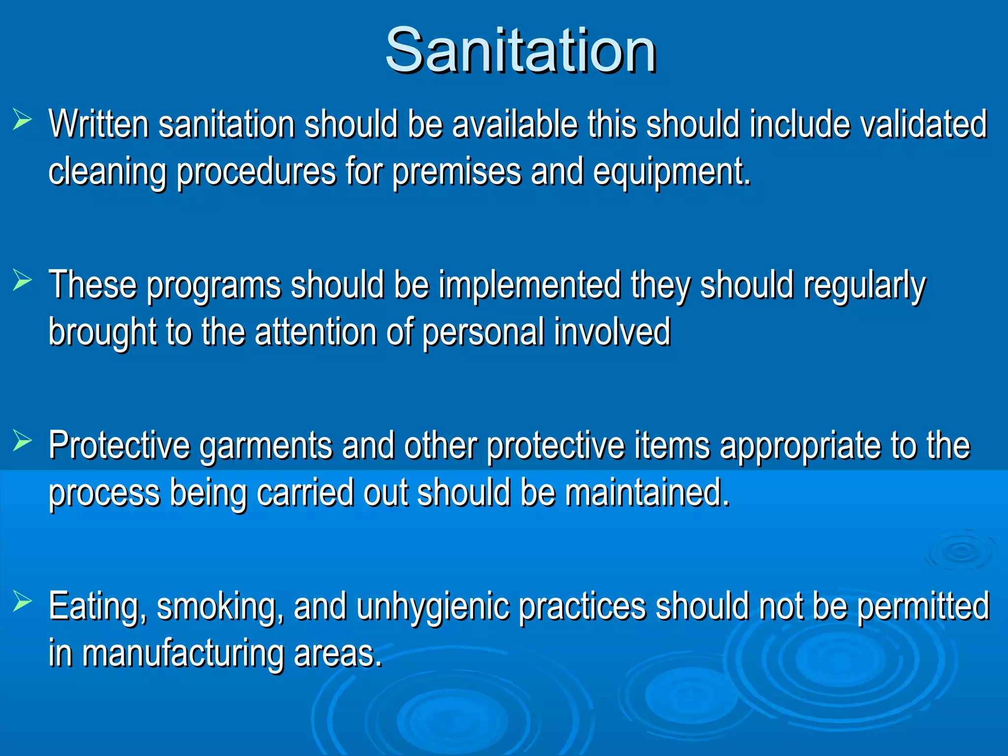 SSaanniittaattiioonn 
 WWrriitttteenn ssaanniittaattiioonn sshhoouulldd bbee aavvaaiillaabbllee tthhiiss sshhoouulldd iinncclluuddee vvaalliiddaatteedd 
cclleeaanniinngg pprroocceedduurreess ffoorr pprreemmiisseess aanndd eeqquuiippmmeenntt.. 
 TThheessee pprrooggrraammss sshhoouulldd bbee iimmpplleemmeenntteedd tthheeyy sshhoouulldd rreegguullaarrllyy 
bbrroouugghhtt ttoo tthhee aatttteennttiioonn ooff ppeerrssoonnaall iinnvvoollvveedd 
 PPrrootteeccttiivvee ggaarrmmeennttss aanndd ootthheerr pprrootteeccttiivvee iitteemmss aapppprroopprriiaattee ttoo tthhee 
pprroocceessss bbeeiinngg ccaarrrriieedd oouutt sshhoouulldd bbee mmaaiinnttaaiinneedd.. 
 EEaattiinngg,, ssmmookkiinngg,, aanndd uunnhhyyggiieenniicc pprraaccttiicceess sshhoouulldd nnoott bbee ppeerrmmiitttteedd 
iinn mmaannuuffaaccttuurriinngg aarreeaass.. 
 
