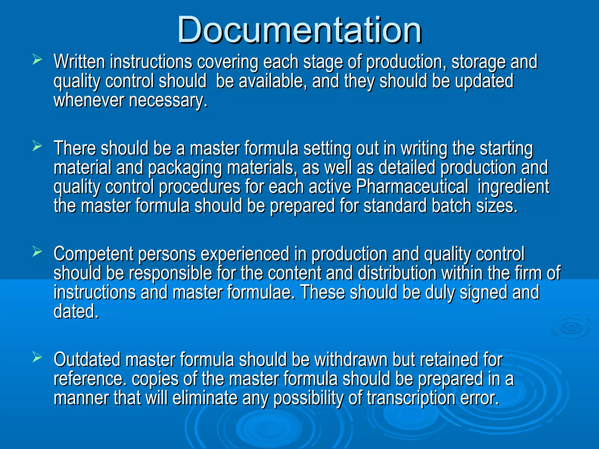 DDooccuummeennttaattiioonn 
 WWrriitttteenn iinnssttrruuccttiioonnss ccoovveerriinngg eeaacchh ssttaaggee ooff pprroodduuccttiioonn,, ssttoorraaggee aanndd 
qquuaalliittyy ccoonnttrrooll sshhoouulldd bbee aavvaaiillaabbllee,, aanndd tthheeyy sshhoouulldd bbee uuppddaatteedd 
wwhheenneevveerr nneecceessssaarryy.. 
 TThheerree sshhoouulldd bbee aa mmaasstteerr ffoorrmmuullaa sseettttiinngg oouutt iinn wwrriittiinngg tthhee ssttaarrttiinngg 
mmaatteerriiaall aanndd ppaacckkaaggiinngg mmaatteerriiaallss,, aass wweellll aass ddeettaaiilleedd pprroodduuccttiioonn aanndd 
qquuaalliittyy ccoonnttrrooll pprroocceedduurreess ffoorr eeaacchh aaccttiivvee PPhhaarrmmaacceeuuttiiccaall iinnggrreeddiieenntt 
tthhee mmaasstteerr ffoorrmmuullaa sshhoouulldd bbee pprreeppaarreedd ffoorr ssttaannddaarrdd bbaattcchh ssiizzeess.. 
 CCoommppeetteenntt ppeerrssoonnss eexxppeerriieenncceedd iinn pprroodduuccttiioonn aanndd qquuaalliittyy ccoonnttrrooll 
sshhoouulldd bbee rreessppoonnssiibbllee ffoorr tthhee ccoonntteenntt aanndd ddiissttrriibbuuttiioonn wwiitthhiinn tthhee ffiirrmm ooff 
iinnssttrruuccttiioonnss aanndd mmaasstteerr ffoorrmmuullaaee.. TThheessee sshhoouulldd bbee dduullyy ssiiggnneedd aanndd 
ddaatteedd.. 
 OOuuttddaatteedd mmaasstteerr ffoorrmmuullaa sshhoouulldd bbee wwiitthhddrraawwnn bbuutt rreettaaiinneedd ffoorr 
rreeffeerreennccee.. ccooppiieess ooff tthhee mmaasstteerr ffoorrmmuullaa sshhoouulldd bbee pprreeppaarreedd iinn aa 
mmaannnneerr tthhaatt wwiillll eelliimmiinnaattee aannyy ppoossssiibbiilliittyy ooff ttrraannssccrriippttiioonn eerrrroorr.. 
 