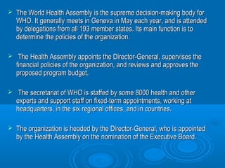  The World Health Assembly is the supreme decision-mmaakkiinngg bbooddyy ffoorr 
WWHHOO.. IItt ggeenneerraallllyy mmeeeettss iinn GGeenneevvaa iinn MMaayy eeaacchh yyeeaarr,, aanndd iiss aatttteennddeedd 
bbyy ddeelleeggaattiioonnss ffrroomm aallll 119933 mmeemmbbeerr ssttaatteess.. IIttss mmaaiinn ffuunnccttiioonn iiss ttoo 
ddeetteerrmmiinnee tthhee ppoolliicciieess ooff tthhee oorrggaanniizzaattiioonn.. 
 TThhee HHeeaalltthh AAsssseemmbbllyy aappppooiinnttss tthhee DDiirreeccttoorr--GGeenneerraall,, ssuuppeerrvviisseess tthhee 
ffiinnaanncciiaall ppoolliicciieess ooff tthhee oorrggaanniizzaattiioonn,, aanndd rreevviieewwss aanndd aapppprroovveess tthhee 
pprrooppoosseedd pprrooggrraamm bbuuddggeett.. 
 TThhee sseeccrreettaarriiaatt ooff WWHHOO iiss ssttaaffffeedd bbyy ssoommee 88000000 hheeaalltthh aanndd ootthheerr 
eexxppeerrttss aanndd ssuuppppoorrtt ssttaaffff oonn ffiixxeedd--tteerrmm aappppooiinnttmmeennttss,, wwoorrkkiinngg aatt 
hheeaaddqquuaarrtteerrss,, iinn tthhee ssiixx rreeggiioonnaall ooffffiicceess,, aanndd iinn ccoouunnttrriieess.. 
 TThhee oorrggaanniizzaattiioonn iiss hheeaaddeedd bbyy tthhee DDiirreeccttoorr--GGeenneerraall,, wwhhoo iiss aappppooiinntteedd 
bbyy tthhee HHeeaalltthh AAsssseemmbbllyy oonn tthhee nnoommiinnaattiioonn ooff tthhee EExxeeccuuttiivvee BBooaarrdd.. 
 