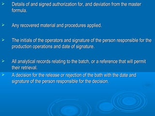  Details of and signed authorization for, and ddeevviiaattiioonn ffrroomm tthhee mmaasstteerr 
ffoorrmmuullaa.. 
 AAnnyy rreeccoovveerreedd mmaatteerriiaall aanndd pprroocceedduurreess aapppplliieedd.. 
 TThhee iinniittiiaallss ooff tthhee ooppeerraattoorrss aanndd ssiiggnnaattuurree ooff tthhee ppeerrssoonn rreessppoonnssiibbllee ffoorr tthhee 
pprroodduuccttiioonn ooppeerraattiioonnss aanndd ddaattee ooff ssiiggnnaattuurree.. 
 AAllll aannaallyyttiiccaall rreeccoorrddss rreellaattiinngg ttoo tthhee bbaattcchh,, oorr aa rreeffeerreennccee tthhaatt wwiillll ppeerrmmiitt 
tthheeiirr rreettrriieevvaall.. 
 AA ddeecciissiioonn ffoorr tthhee rreelleeaassee oorr rreejjeeccttiioonn ooff tthhee bbaatthh wwiitthh tthhee ddaattee aanndd 
ssiiggnnaattuurree ooff tthhee ppeerrssoonn rreessppoonnssiibbllee ffoorr tthhee ddeecciissiioonn.. 
 