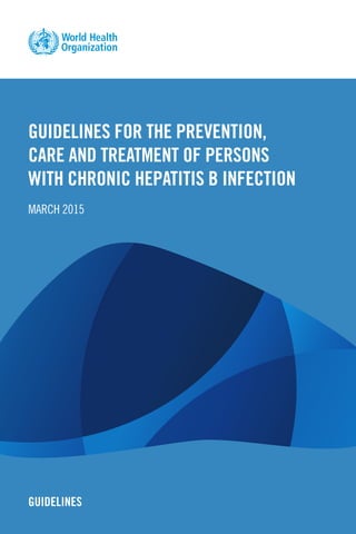 GUIDELINES FOR THE PREVENTION,
CARE AND TREATMENT OF PERSONS
WITH CHRONIC HEPATITIS B INFECTION
MARCH 2015
GUIDELINES
 