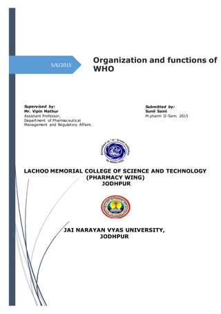 5/6/2015
Organization and functions of
WHO
Supervised by:
Mr. Vipin Mathur
Assistant Professor,
Department of Pharmaceutical
Management and Regulatory Affairs
Submitted by:
Sunil Saini
M.pharm II-Sem. 2015
LACHOO MEMORIAL COLLEGE OF SCIENCE AND TECHNOLOGY
(PHARMACY WING)
JODHPUR
JAI NARAYAN VYAS UNIVERSITY,
JODHPUR
 