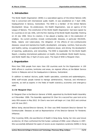 M. Pharm. II-Sem. Organization and functions of WHO
Lachoo Memorial College of Science and Technology, Pharmacy Wing, Jodhpur. 2 of 6
1. Introduction
The World Health Organization (WHO) is a specialized agency of the United Nations (UN)
that is concerned with international public health. It was established on 7 April 1948,
headquartered in Geneva, Switzerland. The WHO is a member of the United Nations
Development Group. Its predecessor, the Health Organization, was an agency of the
League of Nations. The constitution of the World Health Organization had been signed by
61 countries on 22 July 1946, with the first meeting of the World Health Assembly finishing
on 24 July 1948. Since its creation, it has played a leading role in the eradication of
smallpox. Its current priorities include communicable diseases, in particular HIV/AIDS,
Ebola, malaria and tuberculosis; the mitigation of the effects of non-communicable
diseases; sexual and reproductive health, development, and aging; nutrition, food security
and healthy eating; occupational health; substance abuse; and driving the development
of reporting, publications, and networking. The WHO is responsible for the World Health
Report, a leading international publication on health, the worldwide World Health Survey,
and World Health Day (7 April of every year). The head of WHO is Margaret Chan.
2. Organization
More than 7000 people from more than 150 countries work for the Organization in 150
WHO offices in countries, territories and areas, six regional offices, at the Global Service
Centre in Malaysia and at the headquarters in Geneva, Switzerland.
In addition to medical doctors, public health specialists, scientists and epidemiologists,
WHO staff include people trained to manage administrative, financial, and information
systems, as well as experts in the fields of health statistics, economics and emergenc y
relief.
2.1 Dr Margaret Chan
Dr Margaret Chan is the Director-General of WHO, appointed by the World Health Assembly
on 9 November 2006. The Assembly appointed Dr Chan for a second five-year term at its
sixty-fifth session in May 2012. Dr Chan's new term will begin on 1 July 2012 and continue
until 30 June 2017.
Before being elected Director-General, Dr Chan was WHO Assistant Director-General for
Communicable Diseases as well as Representative of the Director-General for Pandemic
Influenza.
Prior to joining WHO, she was Director of Health in Hong Kong. During her nine-year tenure
as director, Dr Chan confronted the first human outbreak of H5N1 avian influenza in 1997.
She successfully defeated the spate of severe acute respiratory syndrome (SARS) in Hong
 