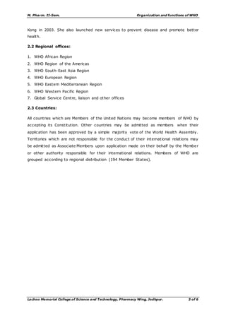 M. Pharm. II-Sem. Organization and functions of WHO
Lachoo Memorial College of Science and Technology, Pharmacy Wing, Jodhpur. 3 of 6
Kong in 2003. She also launched new services to prevent disease and promote better
health.
2.2 Regional offices:
1. WHO African Region
2. WHO Region of the Americas
3. WHO South-East Asia Region
4. WHO European Region
5. WHO Eastern Mediterranean Region
6. WHO Western Pacific Region
7. Global Service Centre, liaison and other offices
2.3 Countries:
All countries which are Members of the United Nations may become members of WHO by
accepting its Constitution. Other countries may be admitted as members when their
application has been approved by a simple majority vote of the World Health Assembly.
Territories which are not responsible for the conduct of their international relations may
be admitted as Associate Members upon application made on their behalf by the Member
or other authority responsible for their international relations. Members of WHO are
grouped according to regional distribution (194 Member States).
 
