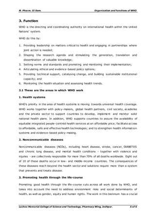 M. Pharm. II-Sem. Organization and functions of WHO
Lachoo Memorial College of Science and Technology, Pharmacy Wing, Jodhpur. 5 of 6
3. Function
WHO is the directing and coordinating authority on international health within the United
Nations’ system.
WHO do this by:
1. Providing leadership on matters critical to health and engaging in partnerships where
joint action is needed;
2. Shaping the research agenda and stimulating the generation, translation and
dissemination of valuable knowledge;
3. Setting norms and standards and promoting and monitoring their implementation;
4. Articulating ethical and evidence-based policy options;
5. Providing technical support, catalysing change, and building sustainable institutional
capacity; and
6. Monitoring the health situation and assessing health trends.
3.1 These are the areas in which WHO work
1. Health systems
WHO’s priority in the area of health systems is moving towards universal health coverage.
WHO works together with policy-makers, global health partners, civil society, academia
and the private sector to support countries to develop, implement and monitor solid
national health plans. In addition, WHO supports countries to assure the availability of
equitable integrated people-centred health services at an affordable price; facilitate access
to affordable, safe and effective health technologies; and to strengthen health information
systems and evidence-based policy-making.
2. Noncommunicable diseases
Noncommunicable diseases (NCDs), including heart disease, stroke, cancer, DIABET ES
and chronic lung disease, and mental health conditions - together with violence and
injuries - are collectively responsible for more than 70% of all deaths worldwide. Eight out
of 10 of these deaths occur in low- and middle-income countries. The consequences of
these diseases reach beyond the health sector and solutions require more than a system
that prevents and treats disease.
3. Promoting health through the life-course
Promoting good health through the life-course cuts across all work done by WHO, and
takes into account the need to address environment risks and social determinants of
health, as well as gender, equity and human rights. The work in this biennium has a crucial
 