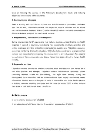 M. Pharm. II-Sem. Organization and functions of WHO
Lachoo Memorial College of Science and Technology, Pharmacy Wing, Jodhpur. 6 of 6
focus on finishing the agenda of the Millennium Development Goals and reducing
disparities between and within countries.
4. Communicable diseases
WHO is working with countries to increase and sustain access to prevention, treatment
and care for HIV, tuberculosis,malaria and neglected tropical diseases and to reduce
vaccine-preventable diseases. MDG 6 (combat HIV/AIDS,malaria and other diseases) has
driven remarkable progress but much work remains.
5. Preparedness, surveillance and response
During emergencies, WHO’s operational role includes leading and coordinating the health
response in support of countries, undertaking risk assessments, identifying priorities and
setting strategies, providing critical technical guidance, supplies and FINANCIAL resources
as well as monitoring the health situation. WHO also helps countries to strengthen their
national core capacities for emergency risk management to prevent, prepare for, respond
to, and recover from emergencies due to any hazard that pose a threat to human health
security.
6. Corporate services
Corporate services provide the enabling functions, tools and resources that makes all of
this work possible. For example, corporate services encompasses governing bodies
convening Member States for policymaking, the legal team advising during the
development of international treaties, communications staff helping disseminate health
information, human resources bringing in some of the world’s best public health experts
or building services providing the space and the tools for around 7000 staff to perform
their work in 1 of WHO’s more than 150 offices.
4. References
1. www.who.int/ accessed on 5/5/2015
2. en.wikipedia.org/wiki/World_Health_Organization accessed on 5/5/2015
 