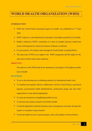 WHO | SAGAR SAVALE
12016 - 017
WORLD HEALTH ORGANIZATION [WHO]
INTRODUCTION
 WHO, the United Nations specialized agency for health, was established on 7th
April
1948.
 WHO’s objective, is the attainment by all peoples of the highest possible level of health.
 Health is defined in WHO’s constitution as a state of complete physical, mental and
social well-being and not merely the absence of disease or infirmity.
 It is governed by 192 member states through the World Health Assembly(WHA).
 The main tasks of WHA are to approve the ‘WHO’ programme and the budget for the
same and to decide major policy questions.
OBJECTIVE
The objective of the WHO shall be the attainment by all peoples of the highest possible
level of health.
FUNCTIONS
 To act as the directing and co-ordinating authority on international health work.
 To establish and maintain effective collaboration with the United Nations, specialized
agencies, governmental health administrations, professional groups and such other
organizations as may deemed appropriate.
 To assist governments in strengthening health services.
 To promote and conduct research in the field of health.
 To furnish appropriate technical assistance and, in emergencies, necessary aid upon the
request or acceptance of governments.
 To provide health services to special groups, such as the peoples of trust territories.
 