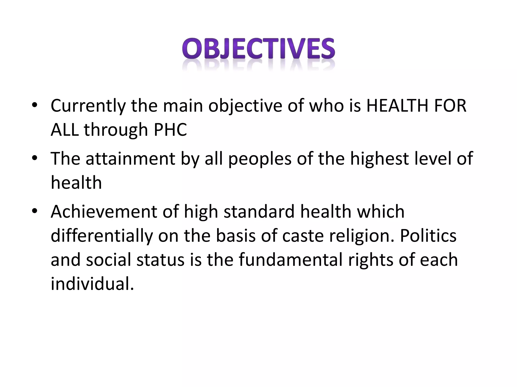 • Currently the main objective of who is HEALTH FOR
ALL through PHC
• The attainment by all peoples of the highest level of
health
• Achievement of high standard health which
differentially on the basis of caste religion. Politics
and social status is the fundamental rights of each
individual.
 
