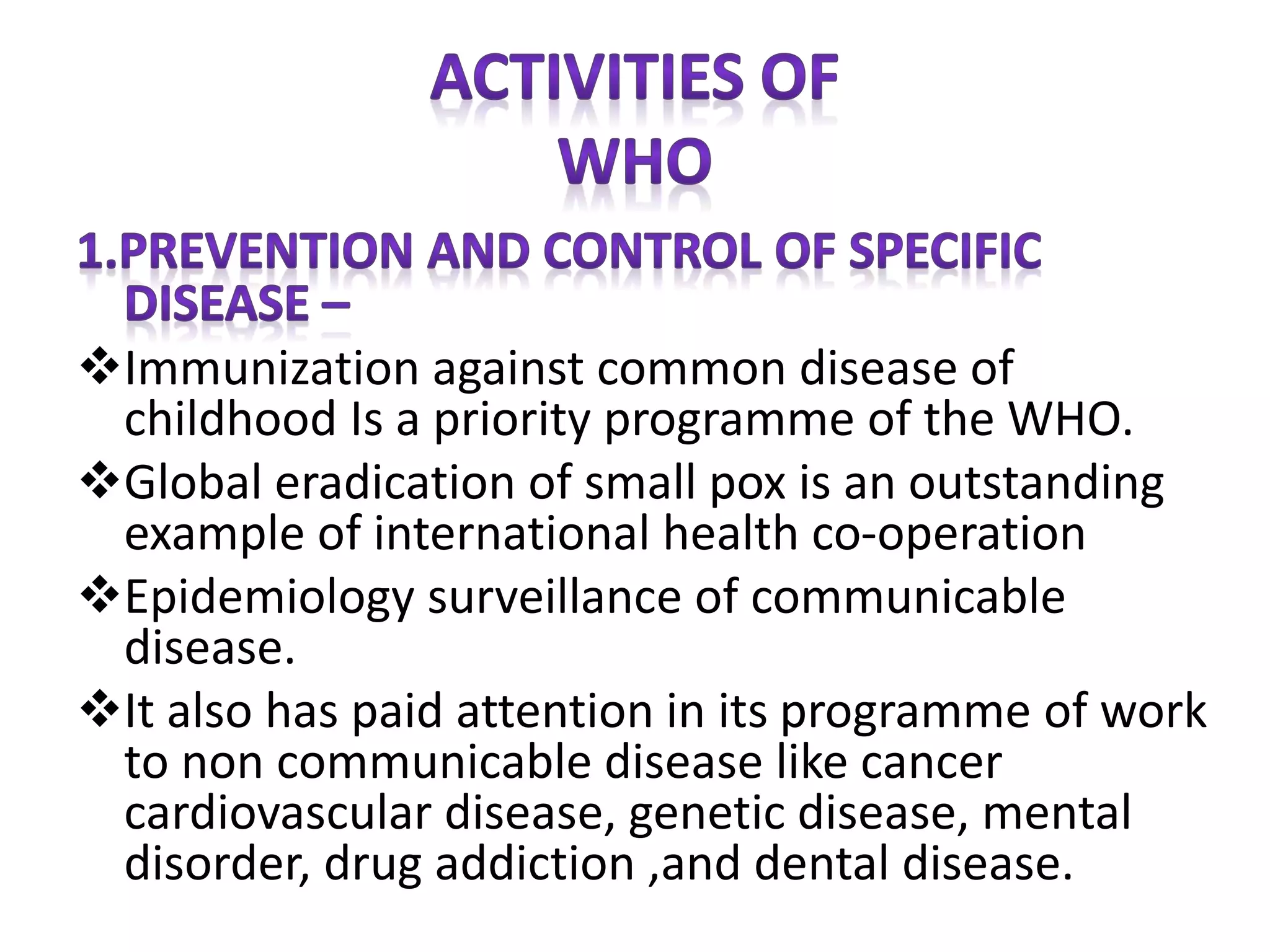 Immunization against common disease of
childhood Is a priority programme of the WHO.
Global eradication of small pox is an outstanding
example of international health co-operation
Epidemiology surveillance of communicable
disease.
It also has paid attention in its programme of work
to non communicable disease like cancer
cardiovascular disease, genetic disease, mental
disorder, drug addiction ,and dental disease.
 