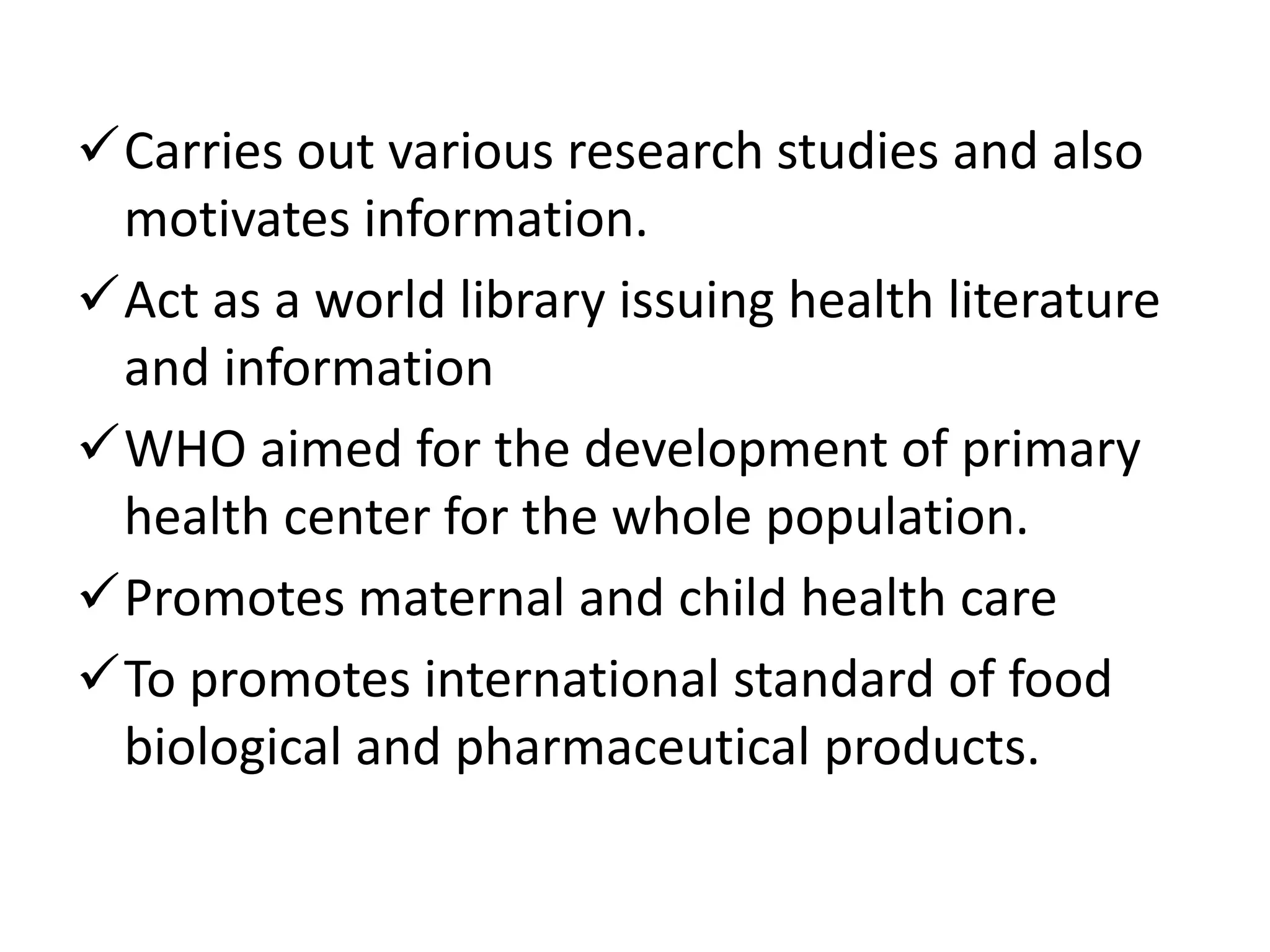 Carries out various research studies and also
motivates information.
Act as a world library issuing health literature
and information
WHO aimed for the development of primary
health center for the whole population.
Promotes maternal and child health care
To promotes international standard of food
biological and pharmaceutical products.
 