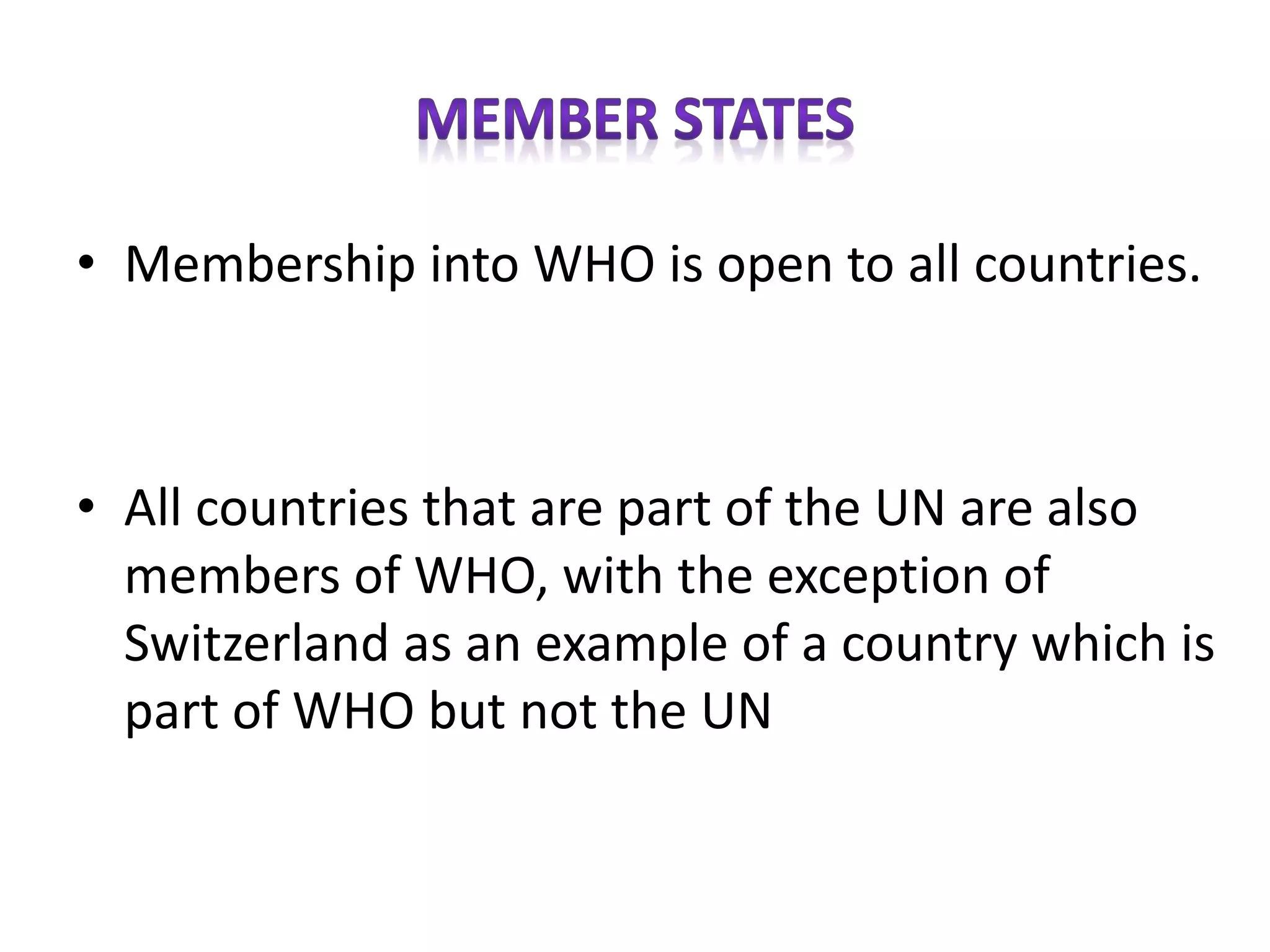 • Membership into WHO is open to all countries.
• All countries that are part of the UN are also
members of WHO, with the exception of
Switzerland as an example of a country which is
part of WHO but not the UN
 