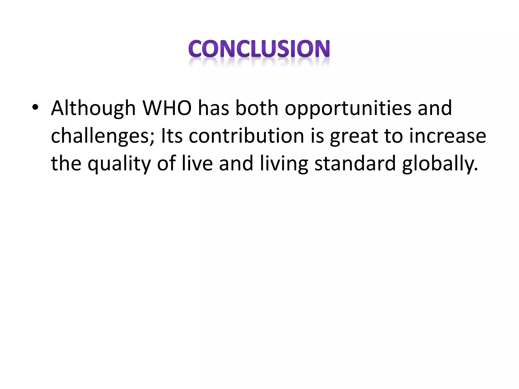 • Although WHO has both opportunities and
challenges; Its contribution is great to increase
the quality of live and living standard globally.
 
