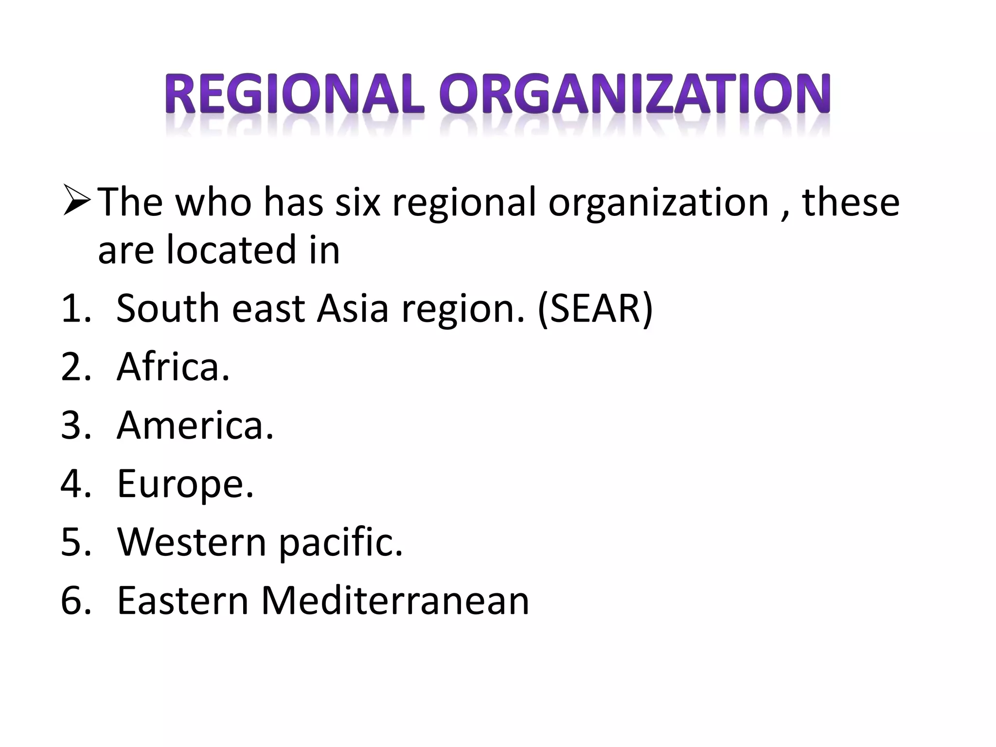 The who has six regional organization , these
are located in
1. South east Asia region. (SEAR)
2. Africa.
3. America.
4. Europe.
5. Western pacific.
6. Eastern Mediterranean
 