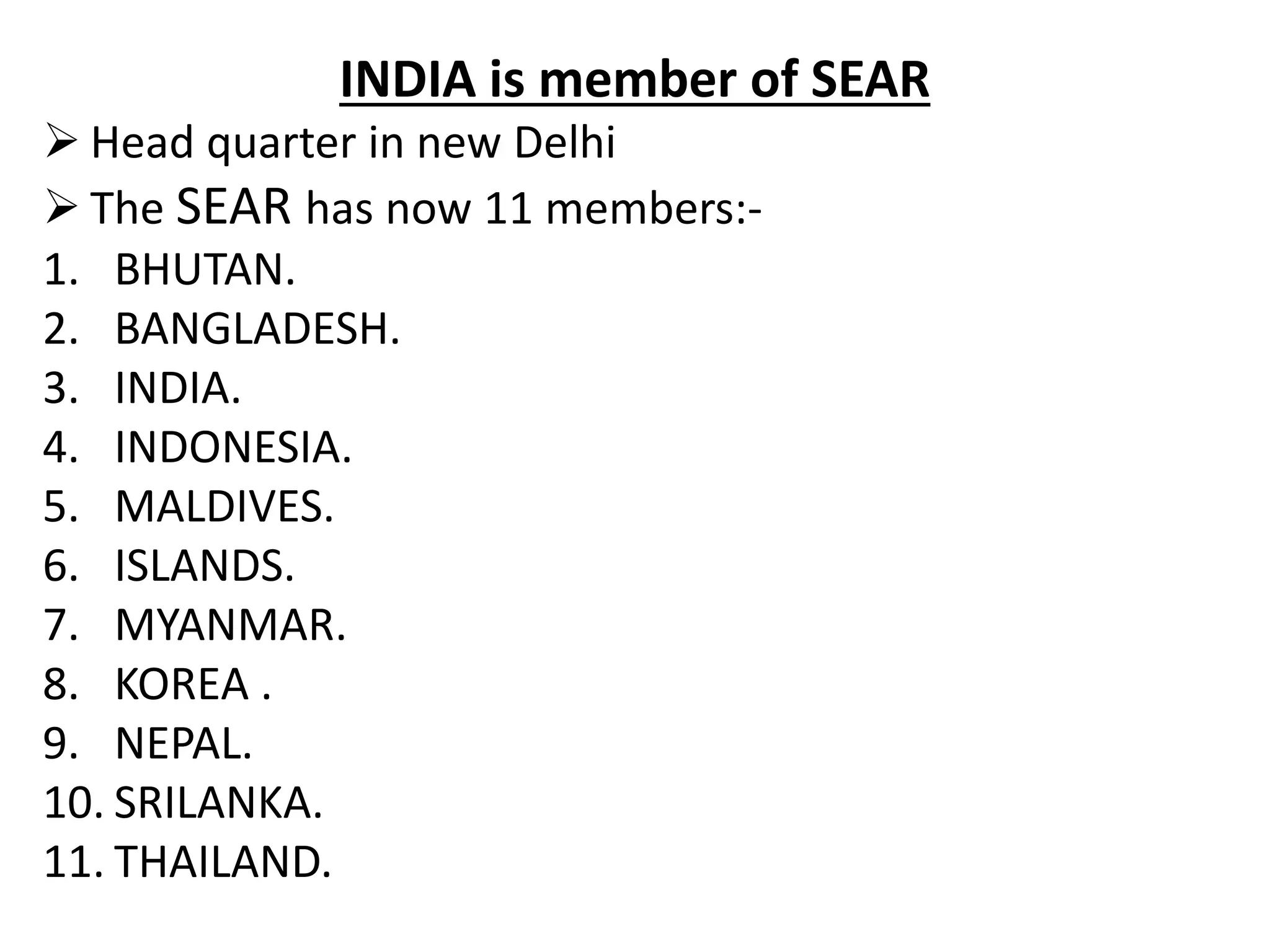 INDIA is member of SEAR
 Head quarter in new Delhi
 The SEAR has now 11 members:-
1. BHUTAN.
2. BANGLADESH.
3. INDIA.
4. INDONESIA.
5. MALDIVES.
6. ISLANDS.
7. MYANMAR.
8. KOREA .
9. NEPAL.
10. SRILANKA.
11. THAILAND.
 