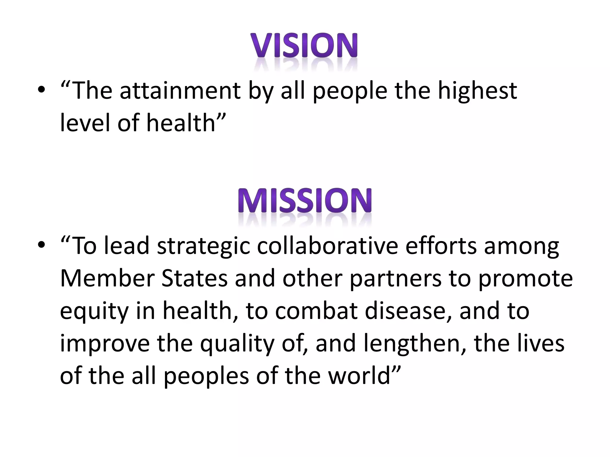 • “The attainment by all people the highest
level of health”
• “To lead strategic collaborative efforts among
Member States and other partners to promote
equity in health, to combat disease, and to
improve the quality of, and lengthen, the lives
of the all peoples of the world”
 