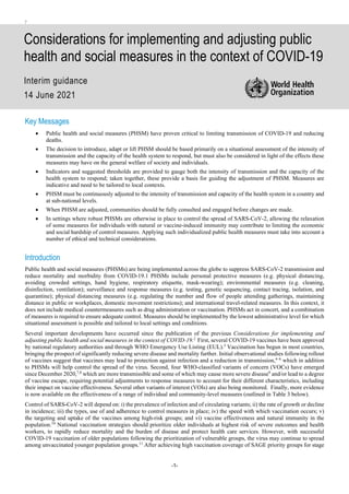 -1-
the
n
Considerations for implementing and adjusting public
health and social measures in the context of COVID-19
Interim guidance
14 June 2021
Key Messages
• Public health and social measures (PHSM) have proven critical to limiting transmission of COVID-19 and reducing
deaths.
• The decision to introduce, adapt or lift PHSM should be based primarily on a situational assessment of the intensity of
transmission and the capacity of the health system to respond, but must also be considered in light of the effects these
measures may have on the general welfare of society and individuals.
• Indicators and suggested thresholds are provided to gauge both the intensity of transmission and the capacity of the
health system to respond; taken together, these provide a basis for guiding the adjustment of PHSM. Measures are
indicative and need to be tailored to local contexts.
• PHSM must be continuously adjusted to the intensity of transmission and capacity of the health system in a country and
at sub-national levels.
• When PHSM are adjusted, communities should be fully consulted and engaged before changes are made.
• In settings where robust PHSMs are otherwise in place to control the spread of SARS-CoV-2, allowing the relaxation
of some measures for individuals with natural or vaccine-induced immunity may contribute to limiting the economic
and social hardship of control measures. Applying such individualized public health measures must take into account a
number of ethical and technical considerations.
Introduction
Public health and social measures (PHSMs) are being implemented across the globe to suppress SARS-CoV-2 transmission and
reduce mortality and morbidity from COVID-19.1 PHSMs include personal protective measures (e.g. physical distancing,
avoiding crowded settings, hand hygiene, respiratory etiquette, mask-wearing); environmental measures (e.g. cleaning,
disinfection, ventilation); surveillance and response measures (e.g. testing, genetic sequencing, contact tracing, isolation, and
quarantine); physical distancing measures (e.g. regulating the number and flow of people attending gatherings, maintaining
distance in public or workplaces, domestic movement restrictions); and international travel-related measures. In this context, it
does not include medical countermeasures such as drug administration or vaccination. PHSMs act in concert, and a combination
of measures is required to ensure adequate control. Measures should be implemented by the lowest administrative level for which
situational assessment is possible and tailored to local settings and conditions.
Several important developments have occurred since the publication of the previous Considerations for implementing and
adjusting public health and social measures in the context of COVID-19.2
First, several COVID-19 vaccines have been approved
by national regulatory authorities and through WHO Emergency Use Listing (EUL).3
Vaccination has begun in most countries,
bringing the prospect of significantly reducing severe disease and mortality further. Initial observational studies following rollout
of vaccines suggest that vaccines may lead to protection against infection and a reduction in transmission,4–6
which in addition
to PHSMs will help control the spread of the virus. Second, four WHO-classified variants of concern (VOCs) have emerged
since December 2020,7,8
which are more transmissible and some of which may cause more severe disease9
and/or lead to a degree
of vaccine escape, requiring potential adjustments to response measures to account for their different characteristics, including
their impact on vaccine effectiveness. Several other variants of interest (VOIs) are also being monitored. Finally, more evidence
is now available on the effectiveness of a range of individual and community-level measures (outlined in Table 3 below).
Control of SARS-CoV-2 will depend on: i) the prevalence of infection and of circulating variants; ii) the rate of growth or decline
in incidence; iii) the types, use of and adherence to control measures in place; iv) the speed with which vaccination occurs; v)
the targeting and uptake of the vaccines among high-risk groups; and vi) vaccine effectiveness and natural immunity in the
population.10
National vaccination strategies should prioritize older individuals at highest risk of severe outcomes and health
workers, to rapidly reduce mortality and the burden of disease and protect health care services. However, with successful
COVID-19 vaccination of older populations following the prioritization of vulnerable groups, the virus may continue to spread
among unvaccinated younger population groups.11
After achieving high vaccination coverage of SAGE priority groups for stage
 
