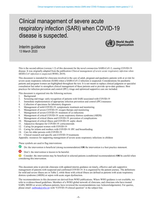 Clinical management of severe acute respiratory infection (SARI) when COVID-19 disease is suspected: Interim guidance V 1.2.
-1-
This is the second edition (version 1.2) of this document for the novel coronavirus SARS-CoV-2, causing COVID-19
disease. It was originally adapted from the publication Clinical management of severe acute respiratory infection when
MERS-CoV infection is suspected (WHO, 2019).
This document is intended for clinicians involved in the care of adult, pregnant and paediatric patients with or at risk for
severe acute respiratory infection (SARI) when a SARS-CoV-2 infection is suspected. Considerations for paediatric
patients and pregnant women are highlighted throughout the text. It is not meant to replace clinical judgment or specialist
consultation but rather to strengthen clinical management of these patients and to provide up-to-date guidance. Best
practices for infection prevention and control (IPC), triage and optimized supportive care are included.
This document is organized into the following sections:
1. Background
2. Screening and triage: early recognition of patients with SARI associated with COVID-19
3. Immediate implementation of appropriate infection prevention and control (IPC) measures
4. Collection of specimens for laboratory diagnosis
5. Management of mild COVID-19: symptomatic treatment and monitoring
6. Management of severe COVID-19: oxygen therapy and monitoring
7. Management of severe COVID-19: treatment of co-infections
8. Management of critical COVID-19: acute respiratory distress syndrome (ARDS)
9. Management of critical illness and COVID-19: prevention of complications
10. Management of critical illness and COVID-19: septic shock
11. Adjunctive therapies for COVID-19: corticosteroids
12. Caring for pregnant women with COVID-19
13. Caring for infants and mothers with COVID-19: IPC and breastfeeding
14. Care for older persons with COVID-19
15. Clinical research and specific anti-COVID-19 treatments
Appendix: resources for supporting management of severe acute respiratory infections in children
These symbols are used to flag interventions:
Do: the intervention is beneficial (strong recommendation) OR the intervention is a best practice statement.
Don’t: the intervention is known to be harmful.
Consider: the intervention may be beneficial in selected patients (conditional recommendation) OR be careful when
considering this intervention.
This document aims to provide clinicians with updated interim guidance on timely, effective and safe supportive
management of patients with suspected and confirmed COVID-19. It is organized by the patient journey. The definitions
for mild and severe illness are in Table 2, while those with critical illness are defined as patients with acute respiratory
distress syndrome (ARDS) or sepsis with acute organ dysfunction.
The recommendations in this document are derived from WHO publications. Where WHO guidance is not available, we
refer to evidence-based guidelines. Members of a WHO global network of clinicians, and clinicians who have treated
SARS, MERS or severe influenza patients, have reviewed the recommendations (see Acknowledgements). For queries,
please email: outbreak@who.int with “COVID-19 clinical question” in the subject line.
Clinical management of severe acute
respiratory infection (SARI) when COVID-19
disease is suspected.
Interim guidance
13 March 2020
 
