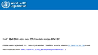 WORLD HEALTH ORGANIZATION – After Action Review PAGE 1 (Jan-23)
WORLD HEALTH ORGANIZATION – Country COVID-19 Intra-Action Review (IAR) SLIDE 1
Country COVID-19 intra-action review (IAR): Presentation template, 28 April 2021
© World Health Organization 2021. Some rights reserved. This work is available under the CC BY-NC-SA 3.0 IGO licence.
WHO reference number: WHO/2019-nCoV/Country_IAR/templates/presentation/2021.1
 