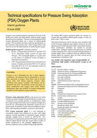 -1-
Technical speciﬁcations for Pressure Swing Adsorption
(PSA) Oxygen Plants
Interim guidance
8 June 2020
Oxygen is an essential medicine required at all levels of the
health care system; only high quality, medical -grade oxygen
should be given to patients. Pressure swing adsorption (PSA)
oxygen generating plants are a source of medical-grade
oxygen. This document provides technical speciﬁcations as
the minimum requirements that a PSA Oxygen Plant must
meet for use for the administration of medical-grade oxygen.
Medical grade oxygen 93 is deﬁned as follows:
• Ph Eur: Contains between 90.0%V/V and 96% V/V
of O2. Remainder mainly consists of argon and
nitrogen. This monograph applies to oxygen used
on site where it is produced. It does not apply to
individual concentrators.
• USP: Oxygen produced from air by molecular sieve
process. Contains not less than 90.0 % V/V and not
more than 96 % O2 V/V, the remainder consists of
mostly argon and nitrogen.
CAUTION:
Oxygen is not a ﬂammable gas, but it easily supports
combustion. All materials that are ﬂammable in air will
burn vigorously in oxygen. Some fuels, such as oil and
grease, burn with almost explosive violence when
combined with oxygen. Cylinders with ﬁssures can be
projected with force. All elements, except inert gases, in
direct combination with oxygen, form oxides. Proper
international signs and symbols for hazard management
should be on the compress oxygen containers.
Pressure swing adsorption (PSA) is the process by which
ambient air passes through aninternal ﬁltration system (e.g.
a molecular sieve [zeolite granules or membranes]), which
has a large enough total surface area to separate nitrogen (N2)
from the air, concentrating the remaining oxygen (O2) to a
known purity. It typically consists of an air compressor, dryer,
ﬁlters, dual separation chambers, a reservoir, and controls.
PSA oxygen generator plant is a unit designed to
concentrate oxygen from ambient air at scale, with output
capacity varying according to calculated oxygen demand,
typically ranging from 2 Nm3
/hr to 200 Nm3
/hr. For
distribution of oxygen produced from PSA plants, oxygen can
either be piped directly from the oxygen tank to wards, or
further compressed to ﬁll cylinders via asupplemental
booster compressor and a cylinder ﬁlling ramp/manifold.
All medical PSA oxygen generator plants are sources of
oxygen that can produce medical-grade oxygen, at scale, 24
hours a day, 7 days a week.
PSA plants themselves can be turn-key units complete with
all the necessary equipment and supplies; however, the staﬀ
operating and maintaining them require specialized training.
Strict maintenance schedules are needed to prevent
malfunctions. Adequate supplies and spare parts are needed
to allow operations for 5 years in resource-limited settings. A
reliable supply chain is needed to meet any additional needs.
Should repairs be required, these are often carried out by
manufacturer or distributor staﬀ.
Any facility with inpatients must ensureavailability of
continuous, high quality, medical-grade oxygen at all
times
Abbreviations
% V/V percent volume / volume
ASME American Society of Mechanical Engineers
ASTM American Society for Testing and Materials
FDA Food and Drug Administration (USA)
FSC free sales certiﬁcate
FSC free sales certiﬁcate
GHTF Global Harmonization Task Force
Hz hertz
IMDRF International Medical Device Regulators Forum
ISO International Organization for Standardization
kPa kilopascal
m meter(s)
N2 nitrogen
NFPA National Fire Protection Association (USA)
Nm3
/h normal meter cubed per hour
O2 oxygen
PED Pressure Equipment Directive
Ph Eur European Pharmacopoeia
PSA pressure swing adsorption
psi pounds per square inch
psi pounds per square inch absolute
UNICEF UN Children’s Fund
USP United States pharmacopeia
VAC volts, alternating current
VSD variable speed drive
WHO World Health Organization
 