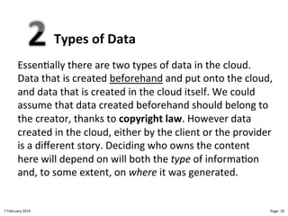 Types!of!Data"
Essen>ally"there"are"two"types"of"data"in"the"cloud."
Data"that"is"created"beforehand"and"put"onto"the"cloud,"
and"data"that"is"created"in"the"cloud"itself."We"could"
assume"that"data"created"beforehand"should"belong"to"
the"creator,"thanks"to"copyright!law."However"data"
created"in"the"cloud,"either"by"the"client"or"the"provider"
is"a"diﬀerent"story."Deciding"who"owns"the"content"
here"will"depend"on"will"both"the"type%of"informa>on"
and,"to"some"extent,"on"where%it"was"generated."

8"February"2014"

CloudMakelaar"™"

Page:"18"

 