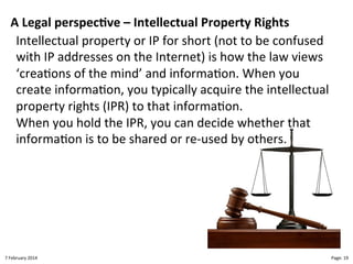 A!Legal!perspec>ve!–!Intellectual!Property!Rights"
Intellectual"property"or"IP"for"short"(not"to"be"confused"
with"IP"addresses"on"the"Internet)"is"how"the"law"views"
‘crea>ons"of"the"mind’"and"informa>on."When"you"
create"informa>on,"you"typically"acquire"the"intellectual"
property"rights"(IPR)"to"that"informa>on."
When"you"hold"the"IPR,"you"can"decide"whether"that"
informa>on"is"to"be"shared"or"reLused"by"others."

8"February"2014"

CloudMakelaar"™"

Page:"19"

 