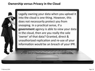 Ownership!versus!Privacy!in!the!Cloud"
Legally"owning"your"data"when"you"upload"it"
into"the"cloud"is"one"thing."However,"this"
does"not"necessarily"protect"you"from"
snooping."In"a"prac>cal"sense,"if"a"
government"agency"is"able"to"view"your"data"
in"the"cloud,"then"are"you"really"the"sole"
‘owner’"of"that"data?"Granted,"direct"&"
unauthorized"replica>on"and"reLuse"of"your"
informa>on"would"be"an"breach"of"your"IPR."

8"February"2014"

CloudMakelaar"™"

Page:"20"

 