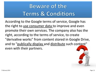 According"to"the"Google"terms"of"service,"Google"has"
the"right"to"use"consumer"data"to"improve"and"even"
promote"their"own"services."The"company"also"has"the"
right,"according"to"the"terms"of"service,"to"create"
"deriva>ve"works""from"content"stored"in"Google"Drive,"
and"to""publically"display"and"distribute"such"content""
even"with"their"partners."

8"February"2014"

CloudMakelaar"™"

Page:"21"

 