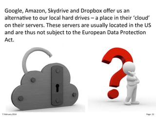 Google,"Amazon,"Skydrive"and"Dropbox"oﬀer"us"an"
alterna>ve"to"our"local"hard"drives"–"a"place"in"their"‘cloud’"
on"their"servers."These"servers"are"usually"located"in"the"US"
and"are"thus"not"subject"to"the"European"Data"Protec>on"
Act."

8"February"2014"

CloudMakelaar"™"

Page:"22"

 