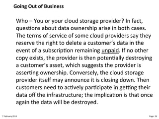 Going!Out!of!Business"

Who"–"You"or"your"cloud"storage"provider?"In"fact,"
ques>ons"about"data"ownership"arise"in"both"cases."
The"terms"of"service"of"some"cloud"providers"say"they"
reserve"the"right"to"delete"a"customer’s"data"in"the"
event"of"a"subscrip>on"remaining"unpaid."If"no"other"
copy"exists,"the"provider"is"then"poten>ally"destroying"
a"customer’s"asset,"which"suggests"the"provider"is"
asser>ng"ownership."Conversely,"the"cloud"storage"
provider"itself"may"announce"it"is"closing"down."Then"
customers"need"to"ac>vely"par>cipate"in"geBng"their"
data"oﬀ"the"infrastructure;"the"implica>on"is"that"once"
again"the"data"will"be"destroyed."
8"February"2014"

CloudMakelaar"™"

Page:"26"

 