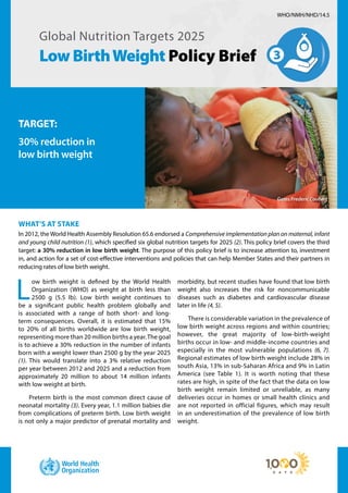 WHAT’S AT STAKE
In 2012, the World Health Assembly Resolution 65.6 endorsed a Comprehensive implementation plan on maternal, infant
and young child nutrition (1), which specified six global nutrition targets for 2025 (2). This policy brief covers the third
target: a 30% reduction in low birth weight. The purpose of this policy brief is to increase attention to, investment
in, and action for a set of cost-effective interventions and policies that can help Member States and their partners in
reducing rates of low birth weight.
Global Nutrition Targets 2025
LowBirthWeight Policy Brief
L
ow birth weight is defined by the World Health
Organization (WHO) as weight at birth less than
2500 g (5.5 lb). Low birth weight continues to
be a significant public health problem globally and
is associated with a range of both short- and long-
term consequences. Overall, it is estimated that 15%
to 20% of all births worldwide are low birth weight,
representing more than 20 million births a year.The goal
is to achieve a 30% reduction in the number of infants
born with a weight lower than 2500 g by the year 2025
(1). This would translate into a 3% relative reduction
per year between 2012 and 2025 and a reduction from
approximately 20 million to about 14 million infants
with low weight at birth.
Preterm birth is the most common direct cause of
neonatal mortality (3). Every year, 1.1 million babies die
from complications of preterm birth. Low birth weight
is not only a major predictor of prenatal mortality and
morbidity, but recent studies have found that low birth
weight also increases the risk for noncommunicable
diseases such as diabetes and cardiovascular disease
later in life (4, 5).
There is considerable variation in the prevalence of
low birth weight across regions and within countries;
however, the great majority of low-birth-weight
births occur in low- and middle-income countries and
especially in the most vulnerable populations (6, 7).
Regional estimates of low birth weight include 28% in
south Asia, 13% in sub-Saharan Africa and 9% in Latin
America (see Table 1). It is worth noting that these
rates are high, in spite of the fact that the data on low
birth weight remain limited or unreliable, as many
deliveries occur in homes or small health clinics and
are not reported in official figures, which may result
in an underestimation of the prevalence of low birth
weight.
WHO/NMH/NHD/14.5
TARGET:
30% reduction in
low birth weight
Gates/Frederic Coubert
 