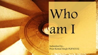 Who
am I
Submitted by:-
Preet Komal Singh PGP30332
 