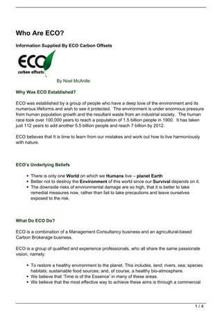Who Are ECO?
Information Supplied By ECO Carbon Offsets




                    By Noel McArdle

Why Was ECO Established?

ECO was established by a group of people who have a deep love of the environment and its
numerous lifeforms and wish to see it protected. The environment is under enormous pressure
from human population growth and the resultant waste from an industrial society. The human
race took over 100,000 years to reach a population of 1.5 billion people in 1900. It has taken
just 112 years to add another 5.5 billion people and reach 7 billion by 2012.

ECO believes that It is time to learn from our mistakes and work out how to live harmoniously
with nature.




ECO’s Underlying Beliefs

       There is only one World on which we Humans live – planet Earth
       Better not to destroy the Environment of this world since our Survival depends on it.
       The downside risks of environmental damage are so high, that it is better to take
       remedial measures now, rather than fail to take precautions and leave ourselves
       exposed to the risk.




What Do ECO Do?

ECO is a combination of a Management Consultancy business and an agricultural-based
Carbon Brokerage business.

ECO is a group of qualified and experience professionals, who all share the same passionate
vision, namely:

       To restore a healthy environment to the planet. This includes, land; rivers, sea; species
       habitats; sustainable food sources; and, of course, a healthy bio-atmosphere.
       We believe that ‘Time is of the Essence’ in many of these areas.
       We believe that the most effective way to achieve these aims is through a commercial




                                                                                            1/4
 