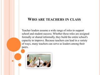 WHO ARE TEACHERS IN CLASS
Teacher leaders assume a wide range of roles to support
school and student success. Whether these roles are assigned
formally or shared informally, they build the entire school's
capacity to improve. Because teachers can lead in a variety
of ways, many teachers can serve as leaders among their
peers.
 