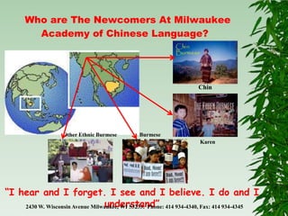 Who are The Newcomers At Milwaukee
        Academy of Chinese Language?




                                                                   Chin




                    Other Ethnic Burmese      Burmese
                                                                   Karen




“I hear and I forget. I see and I believe. I do and I
                                 understand”
    2430 W. Wisconsin Avenue Milwaukee, WI 53233. Phone: 414 934-4340, Fax: 414 934-4345
 