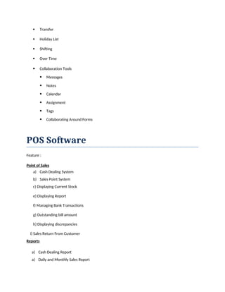  Transfer
 Holiday List
 Shifting
 Over Time
 Collaboration Tools
 Messages
 Notes
 Calendar
 Assignment
 Tags
 Collaborating Around Forms
POS Software
Feature :
Point of Sales
a) Cash Dealing System
b) Sales Point System
c) Displaying Current Stock
e) Displaying Report
f) Managing Bank Transactions
g) Outstanding bill amount
h) Displaying discrepancies
i) Sales Return From Customer
Reports
a) Cash Dealing Report
a) Daily and Monthly Sales Report
 