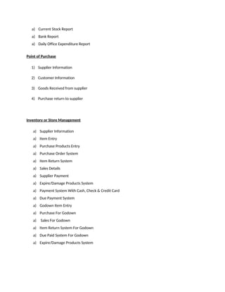 a) Current Stock Report
a) Bank Report
a) Daily Office Expenditure Report
Point of Purchase
1) Supplier Information
2) Customer Information
3) Goods Received from supplier
4) Purchase return to supplier
Inventory or Store Management
a) Supplier Information
a) Item Entry
a) Purchase Products Entry
a) Purchase Order System
a) Item Return System
a) Sales Details
a) Supplier Payment
a) Expire/Damage Products System
a) Payment System With Cash, Check & Credit Card
a) Due Payment System
a) Godown Item Entry
a) Purchase For Godown
a) Sales For Godown
a) Item Return System For Godown
a) Due Paid System For Godown
a) Expire/Damage Products System
 