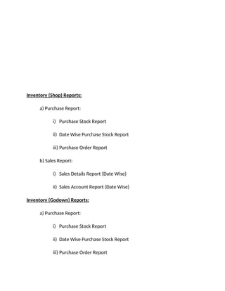 Inventory (Shop) Reports:
a) Purchase Report:
i) Purchase Stock Report
ii) Date Wise Purchase Stock Report
iii) Purchase Order Report
b) Sales Report:
i) Sales Details Report (Date Wise)
ii) Sales Account Report (Date Wise)
Inventory (Godown) Reports:
a) Purchase Report:
i) Purchase Stock Report
ii) Date Wise Purchase Stock Report
iii) Purchase Order Report
 