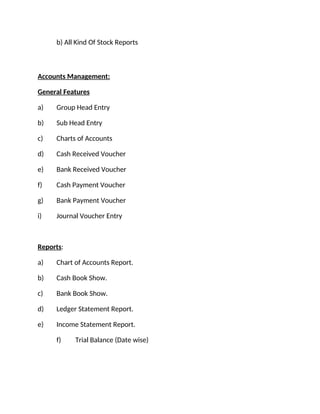 b) All Kind Of Stock Reports
Accounts Management:
General Features
a) Group Head Entry
b) Sub Head Entry
c) Charts of Accounts
d) Cash Received Voucher
e) Bank Received Voucher
f) Cash Payment Voucher
g) Bank Payment Voucher
i) Journal Voucher Entry
Reports:
a) Chart of Accounts Report.
b) Cash Book Show.
c) Bank Book Show.
d) Ledger Statement Report.
e) Income Statement Report.
f) Trial Balance (Date wise)
 