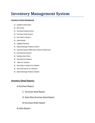 Inventory Management System
Inventory or Store Management
b) Supplier Information
b) Item Entry
b) Purchase Products Entry
b) Purchase Order System
b) Item Return System
b) Sales Details
b) Supplier Payment
b) Expire/Damage Products System
b) Payment System With Cash, Check & Credit Card
b) Due Payment System
b) Godown Item Entry
b) Purchase For Godown
b) Sales For Godown
b) Item Return System For Godown
b) Due Paid System For Godown
b) Expire/Damage Products System
Inventory (Shop) Reports:
a) Purchase Report:
i) Purchase Stock Report
ii) Date Wise Purchase Stock Report
iii) Purchase Order Report
b) Sales Report:
 