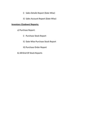 i) Sales Details Report (Date Wise)
ii) Sales Account Report (Date Wise)
Inventory (Godown) Reports:
a) Purchase Report:
i) Purchase Stock Report
ii) Date Wise Purchase Stock Report
iii) Purchase Order Report
b) All Kind Of Stock Reports
 