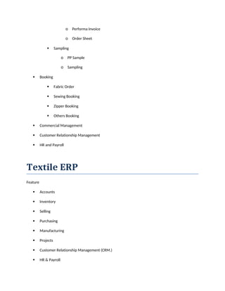 o Performa Invoice
o Order Sheet
 Sampling
o PP Sample
o Sampling
 Booking
 Fabric Order
 Sewing Booking
 Zipper Booking
 Others Booking
 Commercial Management
 Customer Relationship Management
 HR and Payroll
Textile ERP
Feature
 Accounts
 Inventory
 Selling
 Purchasing
 Manufacturing
 Projects
 Customer Relationship Management (CRM.)
 HR & Payroll
 