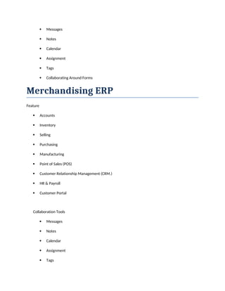  Messages
 Notes
 Calendar
 Assignment
 Tags
 Collaborating Around Forms
Merchandising ERP
Feature
 Accounts
 Inventory
 Selling
 Purchasing
 Manufacturing
 Point of Sales (POS)
 Customer Relationship Management (CRM.)
 HR & Payroll
 Customer Portal
Collaboration Tools
 Messages
 Notes
 Calendar
 Assignment
 Tags
 