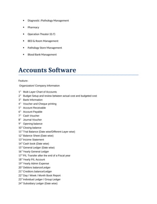  Diagnostic /Pathology Management
 Pharmacy
 Operation Theater (O.T)
 BED & Room Management
 Pathology Store Management
 Blood Bank Management
Accounts Software
Feature:
Organization/ Company Information
1* Multi Layer Chart of Accounts
2* Budget Setup and review between actual cost and budgeted cost
3* Bank Information
4* Voucher and Cheque printing
5* Account Receivable
6* Account Payable
7* Cash Voucher
8* Journal Voucher
9* Opening balance
10*Closing balance
11*Trial Balance (Date wise/Different Layer wise)
12*Balance Sheet (Date wise)
13*Income Statement
14*Cash book (Date wise)
15*General Ledger (Date wise)
16*Yearly General Ledger
17*P/L Transfer after the end of a Fiscal year
18*Yearly P/L Account
19*Yearly Admin Expense
20*Debtors balance/Ledger
21*Creditors balance/Ledger
22*Day / Week / Month Book Report
23*Individual Ledger / Group Ledger
24*Subsidiary Ledger (Date wise)
 
