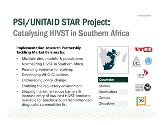 PSI/UNITAID STAR Project:
Catalysing HIVST in Southern Africa
Countries
Malawi
South Africa
Zambia
Zimbabwe
Implementation-research Partnership
Tackling Market Barriers by:
• Multiple sites, models, & populations
• Normalizing HIVST in Southern Africa
• Providing evidence for scale-up
• Developing WHO Guidelines
• Encouraging policy change
• Enabling the regulatory environment
• Shaping market to reduce barriers &
increase entry of low-cost HIVST products
available for purchase & on recommended
diagnostic commodities list
 