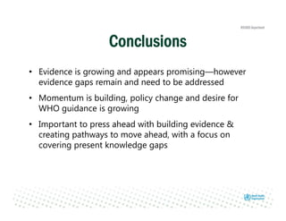 • Evidence is growing and appears promising—however
evidence gaps remain and need to be addressed
• Momentum is building, policy change and desire for
WHO guidance is growing
• Important to press ahead with building evidence &
creating pathways to move ahead, with a focus on
covering present knowledge gaps
Conclusions
 