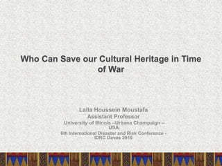 Who Can Save our Cultural Heritage in Time
of War
Laila Houssein Moustafa
Assistant Professor
University of Illinois –Urbana Champaign –
USA
6th International Disaster and Risk Conference -
IDRC Davos 2016
 