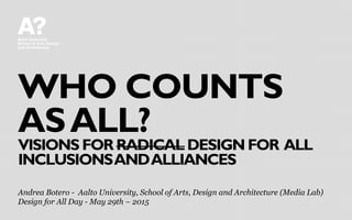 WHO COUNTS
ASALL?
VISIONS FOR RADICAL DESIGN FOR ALL
INCLUSIONSANDALLIANCES
Andrea Botero - Aalto University, School of Arts, Design and Architecture (Media Lab)
Design for All Day - May 29th – 2015
 